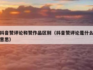 抖音赞评论和赞作品区别（抖音赞评论是什么意思）