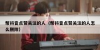 帮抖音点赞关注的人（帮抖音点赞关注的人怎么删除）