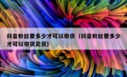 抖音粉丝要多少才可以带货（抖音粉丝要多少才可以带货卖货）