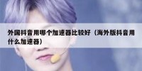 外国抖音用哪个加速器比较好（海外版抖音用什么加速器）