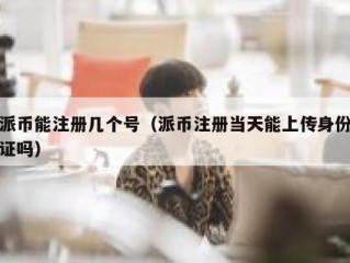 派币能注册几个号（派币注册当天能上传身份证吗）