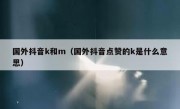 国外抖音k和m（国外抖音点赞的k是什么意思）