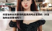 抖音加粉丝团要钱吗是真的吗还是假的（抖音加粉丝团要钱吗?）