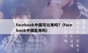 facebook中国可以用吗?（facebook中国能用吗）