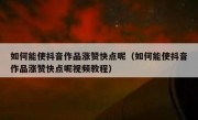 如何能使抖音作品涨赞快点呢（如何能使抖音作品涨赞快点呢视频教程）