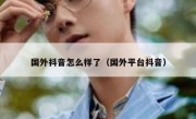 国外抖音怎么样了（国外平台抖音）