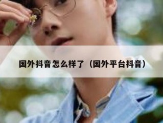 国外抖音怎么样了（国外平台抖音）