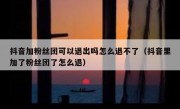 抖音加粉丝团可以退出吗怎么退不了（抖音里加了粉丝团了怎么退）