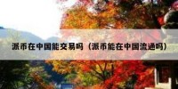 派币在中国能交易吗（派币能在中国流通吗）