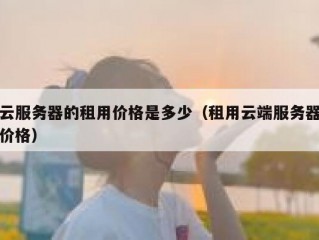 云服务器的租用价格是多少（租用云端服务器价格）