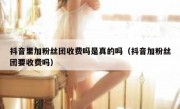 抖音里加粉丝团收费吗是真的吗（抖音加粉丝团要收费吗）
