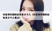抖音海外版粉丝有多少个人（抖音海外版粉丝有多少个人看过）