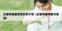 云服务器最便宜的多少钱（云服务器哪里价格低）