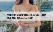 中国手机可以使用facebook吗（国内手机可以用facebook吗）