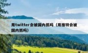 用twitter会被国内抓吗（用推特会被国内抓吗）