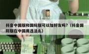 抖音中国版和国际版可以加好友吗?（抖音国际版在中国用违法么）