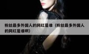 粉丝最多外国人的网红是谁（粉丝最多外国人的网红是谁啊）