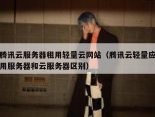 腾讯云服务器租用轻量云网站（腾讯云轻量应用服务器和云服务器区别）