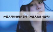 外国人可以使用抖音吗（外国人能用抖音吗）