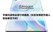 外国抖音粉丝排行榜最新（抖音有哪些外国人粉丝破百万的）