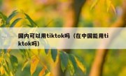 国内可以用tiktok吗（在中国能用tiktok吗）