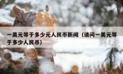 一美元等于多少元人民币新闻（请问一美元等于多少人民币）