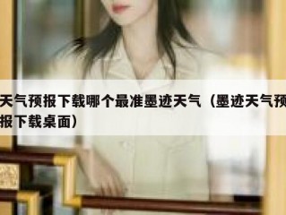 天气预报下载哪个最准墨迹天气（墨迹天气预报下载桌面）