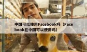 中国可以使用Facebook吗（Facebook在中国可以使用吗）