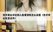 快手莫名评论别人能看到吗怎么设置（快手评论无意点开）