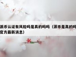 派币认证有风险吗是真的吗吗（派币是真的吗官方最新消息）