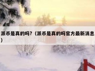 派币是真的吗?（派币是真的吗官方最新消息）