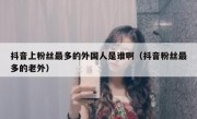 抖音上粉丝最多的外国人是谁啊（抖音粉丝最多的老外）