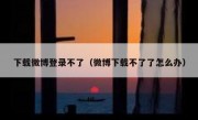 下载微博登录不了（微博下载不了了怎么办）
