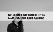 tiktok跨境电商做那些国家（在tiktok可以挂的跨境电商平台有哪些）