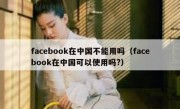 facebook在中国不能用吗（facebook在中国可以使用吗?）