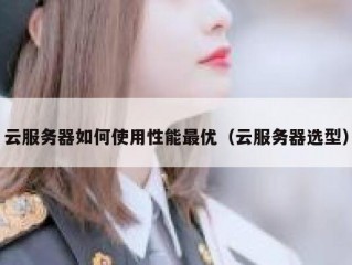 云服务器如何使用性能最优（云服务器选型）