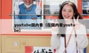 youtube国内看（在国内看youtube）