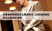 抖音加的粉丝团怎么取消关注（抖音加的粉丝团怎么取消关注呢）