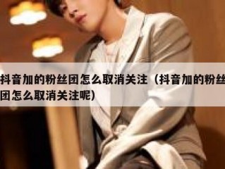 抖音加的粉丝团怎么取消关注（抖音加的粉丝团怎么取消关注呢）