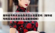 推特老号购买自动发货怎么设置密码（推特老号购买自动发货怎么设置密码呢）