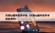 代理ip国外软件手机（代理ip国外软件手机能用吗）