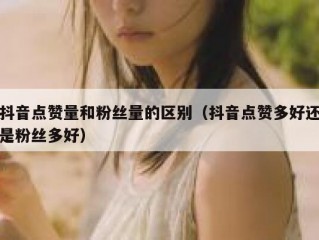 抖音点赞量和粉丝量的区别（抖音点赞多好还是粉丝多好）