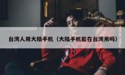 台湾人用大陆手机（大陆手机能在台湾用吗）
