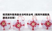 租赁国外服务器合法吗安全吗（租用外国服务器违法犯罪）