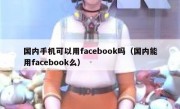 国内手机可以用facebook吗（国内能用facebook么）