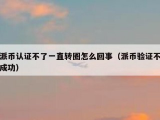 派币认证不了一直转圈怎么回事（派币验证不成功）