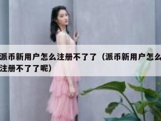 派币新用户怎么注册不了了（派币新用户怎么注册不了了呢）