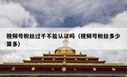 视频号粉丝过千不能认证吗（视频号粉丝多少算多）