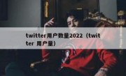 twitter用户数量2022（twitter 用户量）