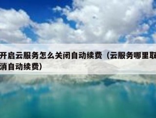 开启云服务怎么关闭自动续费（云服务哪里取消自动续费）